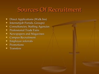 Sources Of Recruitment Direct Applications (Walk Ins) Internet(job Portals, Groups) Consultancies, Staffing Agencies Professional Trade Fairs Newspapers and Magazines Campus Recruitment Employee referrals Promotions Transfers 