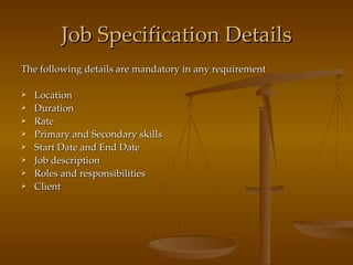 Job Specification Details The following details are mandatory in any requirement Location Duration Rate Primary and Secondary skills Start Date and End Date Job description Roles and responsibilities Client 