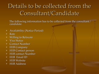 Details to be collected from the Consultant/Candidate The following information has to be collected from the consultant / candidate. Availability (Notice Period) Rate Willing to Relocate Visa Status Contact Number H1B Company H1B Contact person H1B contact Number H1B  Email ID H1B Website H1B Address 