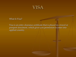 VISA What Is Visa? Visa is an entry clearance certificate that is placed in a travel or passport document, which gives you permission to enter into applied country. 