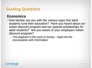 April, 2015
Guiding Questions
Economics
• How familiar are you with the various ways that adult
students fund their education? Have you heard about our
tuition discount program and our special scholarships for
adult students? Are you aware of your employers tuition
discount program?
– The elephant in the room is money – lead into the
conversation with information
 