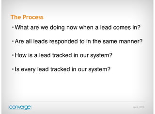 April, 2015
The Process
• What are we doing now when a lead comes in?
• Are all leads responded to in the same manner?
• How is a lead tracked in our system?
• Is every lead tracked in our system?
 