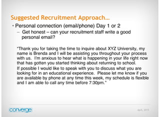 April, 2015
Suggested Recruitment Approach…
• Personal connection (email/phone) Day 1 or 2
– Get honest – can your recruitment staff write a good
personal email?
“Thank you for taking the time to inquire about XYZ University, my
name is Brenda and I will be assisting you throughout your process
with us. I’m anxious to hear what is happening in your life right now
that has gotten you started thinking about returning to school.
If possible I would like to speak with you to discuss what you are
looking for in an educational experience. Please let me know if you
are available by phone at any time this week, my schedule is flexible
and I am able to call any time before 7:30pm.”
 