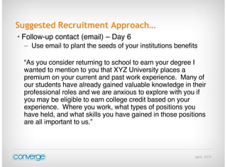 April, 2015
Suggested Recruitment Approach…
• Follow-up contact (email) – Day 6
– Use email to plant the seeds of your institutions benefits
“As you consider returning to school to earn your degree I
wanted to mention to you that XYZ University places a
premium on your current and past work experience. Many of
our students have already gained valuable knowledge in their
professional roles and we are anxious to explore with you if
you may be eligible to earn college credit based on your
experience. Where you work, what types of positions you
have held, and what skills you have gained in those positions
are all important to us.”
 