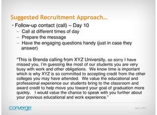 April, 2015
Suggested Recruitment Approach…
• Follow-up contact (call) – Day 10
– Call at different times of day
– Prepare the message
– Have the engaging questions handy (just in case they
answer)
“This is Brenda calling from XYZ University, so sorry I have
missed you, I’m guessing like most of our students you are very
busy with work and other obligations. We know time is important
which is why XYZ is so committed to accepting credit from the other
colleges you may have attended. We value the educational and
professional experience our students bring to the classroom and
award credit to help move you toward your goal of graduation more
quickly. I would value the chance to speak with you further about
your previous educational and work experience.”
 
