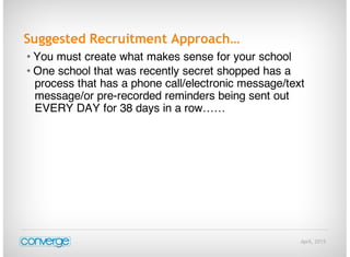 April, 2015
Suggested Recruitment Approach…
• You must create what makes sense for your school
• One school that was recently secret shopped has a
process that has a phone call/electronic message/text
message/or pre-recorded reminders being sent out
EVERY DAY for 38 days in a row……
 