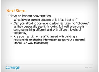 April, 2015
Next Steps
• Have an honest conversation
– What is your current process or is it “as I get to it”
– Can you afford to continue to allow recruiters to “follow-up”
as they personally see fit (knowing full well everyone is
doing something different and with different levels of
frequency)
– Are your recruitment staff charged with building a
relationship or sharing information about your program?
(there is a way to do both)
 