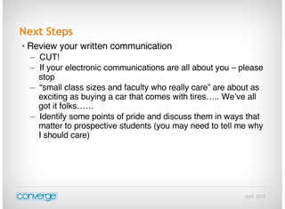 April, 2015
Next Steps
• Review your written communication
– CUT!
– If your electronic communications are all about you – please
stop
– “small class sizes and faculty who really care” are about as
exciting as buying a car that comes with tires….. We’ve all
got it folks……
– Identify some points of pride and discuss them in ways that
matter to prospective students (you may need to tell me why
I should care)
 