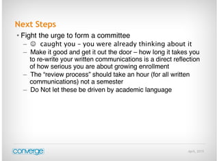 April, 2015
Next Steps
• Fight the urge to form a committee
–  caught you – you were already thinking about it
– Make it good and get it out the door – how long it takes you
to re-write your written communications is a direct reflection
of how serious you are about growing enrollment
– The “review process” should take an hour (for all written
communications) not a semester
– Do Not let these be driven by academic language
 