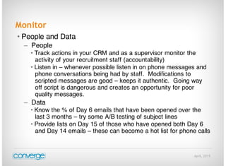 April, 2015
Monitor
• People and Data
– People
• Track actions in your CRM and as a supervisor monitor the
activity of your recruitment staff (accountability)
• Listen in – whenever possible listen in on phone messages and
phone conversations being had by staff. Modifications to
scripted messages are good – keeps it authentic. Going way
off script is dangerous and creates an opportunity for poor
quality messages.
– Data
• Know the % of Day 6 emails that have been opened over the
last 3 months – try some A/B testing of subject lines
• Provide lists on Day 15 of those who have opened both Day 6
and Day 14 emails – these can become a hot list for phone calls
 