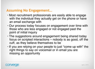 April, 2015
Assuming No Engagement…
• Most recruitment professionals are easily able to engage
with the individual they actually get on the phone or have
an email exchange with
• Our process today focuses on engagement over time with
those who are less engaged or not engaged past the
point of initial inquiry
• The suggestions around engagement being shared today
focus on scripted interactions – nobody is as good, off the
cuff, as they believe themselves to be
• If you are relying on your people to just “come up with” the
right things to say on voicemail or in email you are
missing an opportunity
 