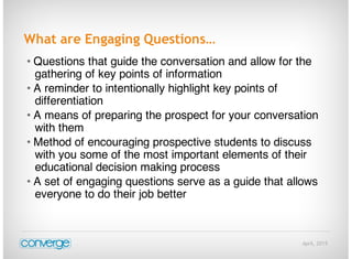 April, 2015
What are Engaging Questions…
• Questions that guide the conversation and allow for the
gathering of key points of information
• A reminder to intentionally highlight key points of
differentiation
• A means of preparing the prospect for your conversation
with them
• Method of encouraging prospective students to discuss
with you some of the most important elements of their
educational decision making process
• A set of engaging questions serve as a guide that allows
everyone to do their job better
 