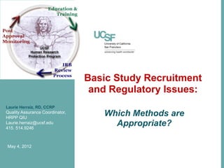 Basic Study Recruitment
                                  and Regulatory Issues:
Laurie Herraiz, RD, CCRP
Quality Assurance Coordinator,
HRPP QIU
                                    Which Methods are
Laurie.herraiz@ucsf.edu
415. 514.9246
                                      Appropriate?

May 4, 2012
 