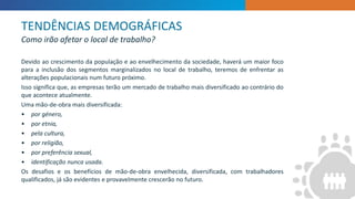INTRODUCTION
”
Devido ao crescimento da população e ao envelhecimento da sociedade, haverá um maior foco
para a inclusão dos segmentos marginalizados no local de trabalho, teremos de enfrentar as
alterações populacionais num futuro próximo.
Isso significa que, as empresas terão um mercado de trabalho mais diversificado ao contrário do
que acontece atualmente.
Uma mão-de-obra mais diversificada:
• por género,
• por etnia,
• pela cultura,
• por religião,
• por preferência sexual,
• identificação nunca usada.
Os desafios e os benefícios de mão-de-obra envelhecida, diversificada, com trabalhadores
qualificados, já são evidentes e provavelmente crescerão no futuro.
TENDÊNCIAS DEMOGRÁFICAS
Como irão afetar o local de trabalho?
 