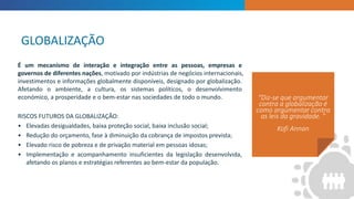 INTRODUCTION
“Diz-se que argumentar
contra a globalização é
como argumentar contra
as leis da gravidade. ”
Kofi Annan
É um mecanismo de interação e integração entre as pessoas, empresas e
governos de diferentes nações, motivado por indústrias de negócios internacionais,
investimentos e informações globalmente disponíveis, designado por globalização.
Afetando o ambiente, a cultura, os sistemas políticos, o desenvolvimento
económico, a prosperidade e o bem-estar nas sociedades de todo o mundo.
RISCOS FUTUROS DA GLOBALIZAÇÃO:
• Elevadas desigualdades, baixa proteção social, baixa inclusão social;
• Redução do orçamento, fase à diminuição da cobrança de impostos prevista;
• Elevado risco de pobreza e de privação material em pessoas idosas;
• Implementação e acompanhamento insuficientes da legislação desenvolvida,
afetando os planos e estratégias referentes ao bem-estar da população.
GLOBALIZAÇÃO
 