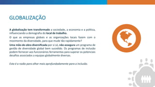 INTRODUCTION
“
”
A globalização tem transformado a sociedade, a economia e a política,
influenciando a demografia do local de trabalho.
O que as empresas globais e as organizações locais fazem com o
movimento da diversidade, para que mude tão rapidamente?
Uma mão-de-obra diversificada por si só, não assegura um programa de
gestão de diversidade global bem sucedido. Os programas de inclusão
podem fornecer aos funcionários ferramentas para superar os potenciais
desafios associados a equipas globalmente diversas.
Esta é a razão para olhar mais aprofundadamente para a inclusão.
GLOBALIZAÇÃO
 