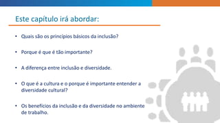 • Quais são os princípios básicos da inclusão?
• Porque é que é tão importante?
• A diferença entre inclusão e diversidade.
• O que é a cultura e o porque é importante entender a
diversidade cultural?
• Os benefícios da inclusão e da diversidade no ambiente
de trabalho.
Este capítulo irá abordar:
 