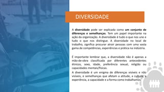 A diversidade pode ser explicada como um conjunto de
diferenças e semelhanças. Tem um papel importante na
ação da organização. A diversidade é tudo o que nos une e
tudo o que nos distingue. A diversidade no local de
trabalho, significa procurar atrair pessoas com uma vasta
gama de competências, experiências e prática na indústria.
É importante lembrar que, a diversidade não é apenas a
mão-de-obra classificada por diferentes antecedentes
étnicos, sexo, idade, preferência sexual, religião ou
capacidades mentais/físicas.
A diversidade é um enigma de diferenças visíveis e não
visíveis, e semelhanças que afetam a atitude, a cultura, a
experiência, a capacidade e a forma como trabalhamos.
DIVERSIDADE
 