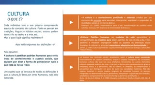 ►
«A cultura é o conhecimento partilhado e sistemas criados por um
conjunto de pessoas para perceber, interpretar, expressar e responder às
realidades sociais e em torno deles.»
Lederach, J.P. (1995). Preparando-se para a paz: transformação de conflitos entre
culturas. Syracuse, NY: imprensa da Universidade de Siracusa
«Cultura: Padrões humanos ou modelos de vida aprendidos e
compartilhados ou modelos para viver; padrões de vida do dia-a-dia. Estes
padrões e modelos impregnam todos os aspetos da interação social
humana. A cultura é o principal mecanismo adaptativo da humanidade.»
Damen, L. (1987). Cultura aprendendo: a quinta dimensão na sala de aula da língua. Leitura, MA:
Addison-Wesley
«A maioria dos cientistas sociais, atualmente, veem a cultura como consistindo
essencialmente em aspetos simbólicos, morais e aspetos intangíveis das sociedades
humanas. cultura não está nos seus artefactos, ferramentas ou outros elementos
culturais tangíveiA essência de uma s, mas sim na forma como os elementos do grupo a
interpreta, utiliza, e a perceciona. São os valores, os símbolos, as interpretações e
perspetivas que distinguem um povo do outro nas sociedades modernas. Não são
objetos materiais e outros aspetos tangíveis da sociedade humana. As pessoas
integradas em determinada cultura, geralmente, interpretam o significado dos símbolos,
artefactos e comportamentos da mesma forma ou de forma semelhante. »
Banks, J.A., Banks, & McGee, C. A. (1989). Educação multicultural. Needham Heights, MA: Allyn &
Bacon
Cada indivíduo tem a sua própria compreensão
acerca do conceito de cultura. Pode-se pensar em
tradições, línguas e hábitos sociais, outros podem
associá-lo ao teatro e a arte, etc.
Mas o que é que significa realmente?
Aqui estão algumas das definições 
Para resumir:
A cultura é partilhar padrões humanos para viver,
troca de conhecimentos e aspetos sociais, que
acabam por ditar a forma de percecionar tudo o
que está ao nosso redor.
Um aspeto que se destaca de todas as definições é
que a cultura foi feita por seres humanos, não pela
natureza.
CULTURA
O QUE É?
►
►
 