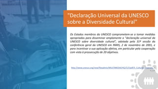 Os Estados membros da UNESCO comprometem-se a tomar medidas
apropriadas para disseminar amplamente a "declaração universal da
UNESCO sobre diversidade cultural", adotada pela 31ª sessão da
conferência geral da UNESCO em PARIS, 2 de novembro de 2001, e
para incentivar a sua aplicação efetiva, em particular pela cooperação
com vista à prossecução de 20 objetivos.
http://www.unesco.org/new/fileadmin/MULTIMEDIA/HQ/CLT/pdf/5_Cultural_Diversity_E
N.pdf
"Declaração Universal da UNESCO
sobre a Diversidade Cultural"
 