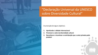 Enumeração de alguns objetivos:
1. Aprofundar o debate internacional
2. Promover o valor da diversidade cultural
3. Reconhecer e incentivar a contribuição que o setor privado pode
produzir
"Declaração Universal da UNESCO
sobre Diversidade Cultural"
 