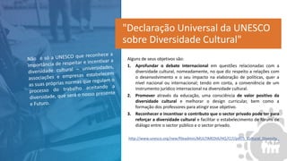 Alguns de seus objetivos são:
1. Aprofundar o debate internacional em questões relacionadas com a
diversidade cultural, nomeadamente, no que diz respeito a relações com
o desenvolvimento e o seu impacto na elaboração de políticas, quer a
nível nacional ou internacional; tendo em conta, a conveniência de um
instrumento jurídico internacional na diversidade cultural.
2. Promover através da educação, uma consciência de valor positivo da
diversidade cultural e melhorar o design curricular, bem como a
formação dos professores para atingir esse objetivo.
3. Reconhecer e incentivar o contributo que o sector privado pode ter para
reforçar a diversidade cultural e facilitar o estabelecimento de fóruns de
diálogo entre o sector público e o sector privado.
http://www.unesco.org/new/fileadmin/MULTIMEDIA/HQ/CLT/pdf/5_Cultural_Diversity_
EN.pdf
"Declaração Universal da UNESCO
sobre Diversidade Cultural"
 