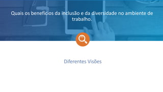 Diferentes Visões
Quais os benefícios da inclusão e da diversidade no ambiente de
trabalho.
 