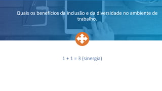 1 + 1 = 3 (sinergia)
Quais os benefícios da inclusão e da diversidade no ambiente de
trabalho.
 
