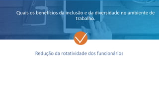 Redução da rotatividade dos funcionários
Quais os benefícios da inclusão e da diversidade no ambiente de
trabalho.
 