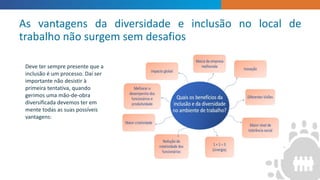 ”
Deve ter sempre presente que a
inclusão é um processo. Daí ser
importante não desistir à
primeira tentativa, quando
gerimos uma mão-de-obra
diversificada devemos ter em
mente todas as suas possíveis
vantagens:
As vantagens da diversidade e inclusão no local de
trabalho não surgem sem desafios
 