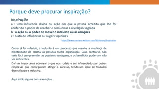 ”
Como já foi referido, a inclusão é um processo que envolve a mudança de
mentalidade de TODAS as pessoas numa organização. Caso contrário, não
seria fácil compreender as possíveis vantagens, e os benefícios poderiam não
ser suficientes.
Daí ser importante observar o que nos rodeia e ser influenciado por outras
empresas que conseguiram atingir o sucesso, tendo um local de trabalho
diversificado e inclusivo.
Aqui estão alguns bons exemplos...
Porque deve procurar inspiração?
Inspiração
a : uma influência divina ou ação em que a pessoa acredita que lhe foi
conferido o poder de receber e comunicar a revelação sagrada
b : a ação ou o poder de mover o intelecto ou as emoções
c : o ato de influenciar ou sugerir opiniões
https://www.merriam-webster.com/dictionary/inspiration
 