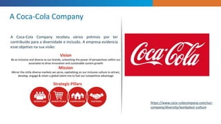 A Coca-Cola Company recebeu vários prémios por ter
contribuído para a diversidade e inclusão. A empresa evidencia
esse objetivo na sua visão:
A Coca-Cola Company
https://www.coca-colacompany.com/our-
company/diversity/workplace-culture
 