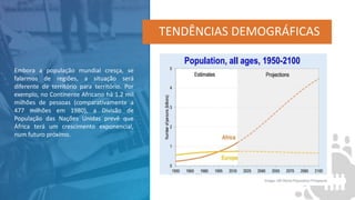 TENDÊNCIAS DEMOGRÁFICAS
Embora a população mundial cresça, se
falarmos de regiões, a situação será
diferente de território para território. Por
exemplo, no Continente Africano há 1.2 mil
milhões de pessoas (comparativamente a
477 milhões em 1980), a Divisão de
População das Nações Unidas prevê que
África terá um crescimento exponencial,
num futuro próximo.
 