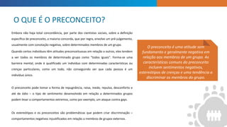 INTRODUCTION
O preconceito é uma atitude sem
fundamento e geralmente negativa em
relação aos membros de um grupo. As
características comuns do preconceito
incluem sentimentos negativos,
estereótipos de crenças e uma tendência a
discriminar os membros do grupo.
Embora não haja total concordância, por parte dos cientistas sociais, sobre a definição
específica de preconceito, a maioria concorda, que por regra, envolve um pré-julgamento,
usualmente com conotação negativa, sobre determinados membros de um grupo.
Quando certos indivíduos têm atitudes preconceituosas em relação a outros, eles tendem
a ver todos os membros de determinado grupo como "todos iguais". Forma-se uma
barreira mental, onde é qualificado um indivíduo com determinadas características ou
crenças particulares, como um todo, não conseguindo ver que cada pessoa é um
indivíduo único.
O preconceito pode tomar a forma de repugnância, raiva, medo, repulsa, desconforto e
até de ódio – o tipo de sentimento desenvolvido em relação a determinados grupos
podem levar a comportamentos extremos, como por exemplo, um ataque contra gays.
Os estereótipos e os preconceitos são problemáticas que podem criar discriminação –
comportamentos negativos injustificados em relação a membros de grupos externos.
O QUE É O PRECONCEITO?
 