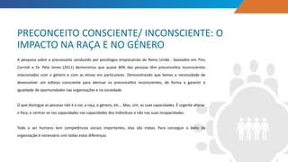 A pesquisa sobre o preconceito conduzido por psicólogos empresariais do Reino Unido - baseados em Tinu
Cornish e Dr. Pete Jones (2011) demonstrou que quase 40% das pessoas têm preconceitos inconscientes
relacionados com o género e com as etnias em particulares. Demonstrando que temos a necessidade de
desenvolver um esforço consciente para atenuar os preconceitos inconscientes, de forma a garantir a
igualdade de oportunidades nas organizações e na sociedade.
O que distingue as pessoas não é a cor, a raça, o género, etc... Mas, sim, as suas capacidades. É urgente alterar
o foco, e centrar-se nas capacidades nas capacidades dos indivíduos e não nas suas incapacidades.
Todo o ser humano tem competências sociais importantes, elas são inatas. Para conseguir o êxito da
organização é necessário unir todas estas diferenças.
PRECONCEITO CONSCIENTE/ INCONSCIENTE: O
IMPACTO NA RAÇA E NO GÉNERO
 