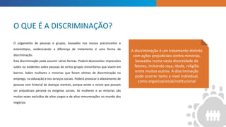 INTRODUCTION
A discriminação é um tratamento distinto
com ações prejudiciais contra minorias,
baseados numa vasta diversidade de
fatores, incluindo raça, idade, religião
entre muitos outros. A discriminação
pode ocorrer tanto a nível individual,
como organizacional/institucional
O julgamento de pessoas e grupos, baseados nos nossos preconceitos e
estereótipos, evidenciando a diferença de tratamento é uma forma de
discriminação.
Esta discriminação pode assumir várias formas. Poderá desenvolver impressões
subtis ou evidentes sobre pessoas de certos grupos minoritários que vivem em
bairros. Sobre mulheres e minorias que foram vítimas de discriminação no
emprego, na educação e nos serviços sociais. Poderá provocar o afastamento de
pessoas com historial de doenças mentais, porque existe o receio que possam
ser prejudiciais perante os estigmas sociais. As mulheres e as minorias são
muitas vezes excluídas de altos cargos e de altas remunerações no mundo dos
negócios.
O QUE É A DISCRIMINAÇÃO?
 