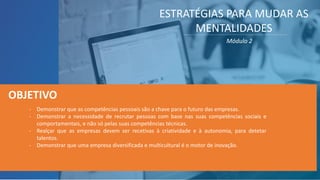 ESTRATÉGIAS PARA MUDAR AS
MENTALIDADES
Módulo 2
- Demonstrar que as competências pessoais são a chave para o futuro das empresas.
- Demonstrar a necessidade de recrutar pessoas com base nas suas competências sociais e
comportamentais, e não só pelas suas competências técnicas.
- Realçar que as empresas devem ser recetivas à criatividade e à autonomia, para detetar
talentos.
- Demonstrar que uma empresa diversificada e multicultural é o motor de inovação.
OBJETIVO
 