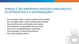INTRODUCTION
- Para conseguir obter o máximo potencial dos lesados;
- Para conseguir obter a total contributo dos lesados;
- Para beneficiar das contribuições dos lesados;
- Para fortalecer a comunidade como um todo;
- Para evitar a probabilidade de represálias;
- Para prosseguir os ideais democráticos;
- Para evitar negócios ilícitos.
PORQUE É TÃO IMPORTANTE REDUZIR O PRECONCEITO,
OS ESTEREÓTIPOS E A DISCRIMINAÇÃO?
 
