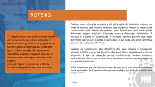 Criando uma cultura de respeito e de valorização do indivíduo, requer um
nível de esforço sem retorno imediato que necessita. Pense na diversidade
como sendo uma seleção de pessoas para formar um coro, onde existe
diferentes origens musicais, diferentes vozes e diferentes habilidades. A
inclusão é a parte da diversidade. A inclusão significa garantir que essas
diferentes vozes sejam ouvidas e valorizadas, e que cada uma delas contribua
para um bom desempenho final.
.
Quando os funcionários são diferentes dos seus colegas e conseguem
alcançar o êxito, a empresa beneficia das suas ideias, capacidades e do seu
empenho. A taxa de retenção desses trabalhadores também aumenta.
Nos próximos slides mostraremos cinco estratégias práticas para a criação de
um ambiente inclusivo.
NOTA: Salientamos que não há nenhuma regra de ouro para a criar uma cultura inclusiva
numa organização. Serão apresentadas algumas estratégias que poderão contribuir para
atingir esse fim.
ROTEIRO
1 - SHRM
"O desafio é ter uma cultura onde todos
os funcionários se sintam incluídos. É
necessário um grande esforço para atrair
talentos para a organização, então por
que trazê-los se eles não se sentem
satisfeitos quando chegam? Deve ter a
abertura para conseguir uma inclusão
correta.
Johnny C. Taylor Jr., presidente e CEO da
sociedade de gestão de recursos humanos
 