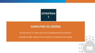 INTRODUCTION
CAPACITAR OS LÍDERES
No final do dia, é o líder que está na vanguarda dos funcionários.
A atitude do líder poderá criar ou destruir as iniciativas de inclusão.
ESTRATÉGIA
1
 