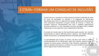 O ideal seria que o conselho de inclusão estivesse envolvido na definição de metas
em torno da contratação, na retenção e na progressão da mão-de-obra
diversificada, bem como, no surgimento de qualquer problema de relacionamento
entre funcionários envolvendo os grupos oriundo de minorias. A maioria dos
conselhos reúnem-se trimestralmente para rever o feedback organizacional,
solucionar problemas e, o mais importante, será levar mensagens sobre o trabalho
realizado para os seus superiores e para o Departamento Executivo.
O conselho de inclusão deve ser tão diversificado quanto possível, com membros
representando nas apenas diferentes etnias e géneros, mas também diferentes
funções empresariais e (se aplicável) diferentes localizações geográficas.
A responsabilidade pela inclusão, no entanto, não deve recair sobre os membros
sub-representados da sua mão-de-obra, sejam elas mulheres, pessoas de cor ou
membros de outros grupos minoritários. Estes indivíduos, geralmente, não têm
poder ou influência para provocar a mudança. É aí, que o conselho de inclusão pode
assumir alguma força na defesa desta causa.
2 ETAPA– FORMAR UM CONSELHO DE INCLUSÃO
 