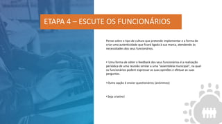 Pense sobre o tipo de cultura que pretende implementar e a forma de
criar uma autenticidade que ficará ligada à sua marca, atendendo às
necessidades dos seus funcionários.
• Uma forma de obter o feedback dos seus funcionários é a realização
periódica de uma reunião similar a uma “assembleia municipal", na qual
os funcionários podem expressar as suas opiniões e efetuar as suas
perguntas.
•Outra opção é enviar questionários (anónimos)
•Seja criativo!
ETAPA 4 – ESCUTE OS FUNCIONÁRIOS
 