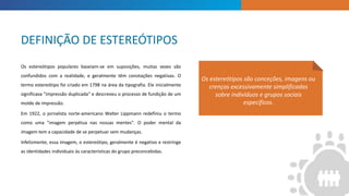 INTRODUCTION
Os estereótipos são conceções, imagens ou
crenças excessivamente simplificadas
sobre indivíduos e grupos sociais
específicos.
Os estereótipos populares baseiam-se em suposições, muitas vezes são
confundidos com a realidade, e geralmente têm conotações negativas. O
termo estereótipo foi criado em 1798 na área da tipografia. Ele inicialmente
significava "impressão duplicada" e descreveu o processo de fundição de um
molde de impressão.
Em 1922, o jornalista norte-americano Walter Lippmann redefiniu o termo
como uma "imagem perpétua nas nossas mentes". O poder mental da
imagem tem a capacidade de se perpetuar sem mudanças.
Infelizmente, essa imagem, o estereótipo, geralmente é negativo e restringe
as identidades individuais às características do grupo preconcebidas.
DEFINIÇÃO DE ESTEREÓTIPOS
 