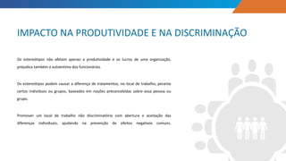 Os estereótipos não afetam apenas a produtividade e os lucros de uma organização,
prejudica também a autoestima dos funcionários.
Os estereótipos podem causar a diferença de tratamentos, no local de trabalho, perante
certos indivíduos ou grupos, baseados em noções preconcebidas sobre essa pessoa ou
grupo.
Promover um local de trabalho não discriminatório com abertura e aceitação das
diferenças individuais, ajudando na prevenção de efeitos negativos comuns.
IMPACTO NA PRODUTIVIDADE E NA DISCRIMINAÇÃO
 