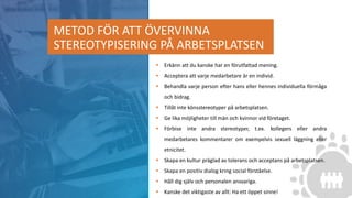 METOD FÖR ATT ÖVERVINNA
STEREOTYPISERING PÅ ARBETSPLATSEN
 Erkänn att du kanske har en förutfattad mening.
 Acceptera att varje medarbetare är en individ.
 Behandla varje person efter hans eller hennes individuella förmåga
och bidrag.
 Tillåt inte könsstereotyper på arbetsplatsen.
 Ge lika möjligheter till män och kvinnor vid företaget.
 Förbise inte andra stereotyper, t.ex. kollegers eller andra
medarbetares kommentarer om exempelvis sexuell läggning eller
etnicitet.
 Skapa en kultur präglad av tolerans och acceptans på arbetsplatsen.
 Skapa en positiv dialog kring social förståelse.
 Håll dig själv och personalen ansvariga.
 Kanske det viktigaste av allt: Ha ett öppet sinne!
 