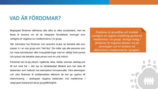 INTRODUKTION
Fördomar är grundlösa och innebär
vanligtvis en negativ inställning gentemot
medlemmar i en grupp. Vanliga inslag i
fördomar är negativa känslor, tro på
stereotyper och en tendens att
diskriminera medlemmarna i gruppen.
Begreppet fördomar definieras ofta olika av olika socialvetare, men de
flesta är överens om att de inbegriper förutfattade meningar som
vanligtvis är negativa om medlemmarna i en grupp.
När människor har fördomar mot varandra brukar de betrakta alla som
passar in i en viss grupp som ”helt lika”. De målar upp alla personer som
har vissa kännetecken eller trosuppfattningar med en väldigt bred pensel
och lyckas inte betrakta varje person som en unik individ.
Fördomar kan ta sig uttryck i ogillande, ilska, rädsla, avsmak, obehag och
till och med hat – den typ av känsloladdat tillstånd som kan leda till
beteenden som hatbrott mot exempelvis homosexuella. Våra stereotyper
och våra fördomar är problematiska eftersom de kan ge upphov till
diskriminering – obefogade negativa beteenden mot medlemmar i
utegrupper baserat på deras grupptillhörighet.
VAD ÄR FÖRDOMAR?
 