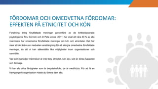 Forskning kring förutfattade meningar genomförd av de brittiskbaserade
psykologerna Tinu Cornish och dr Pete Jones (2011) har visat att nära 40 % av alla
människor har omedvetna förutfattade meningar om kön och etniciteter. Det här
visar att det krävs en medveten ansträngning för att skingra omedvetna förutfattade
meningar, så att vi kan säkerställa lika möjligheter inom organisationer och
samhälle.
Vad som särskiljer människor är inte färg, etnicitet, kön osv. Det är deras kapacitet
och förmåga
Vi har alla olika färdigheter som är betydelsefulla, de är medfödda. För att få en
framgångsrik organisation måste du förena dem alla.
FÖRDOMAR OCH OMEDVETNA FÖRDOMAR:
EFFEKTEN PÅ ETNICITET OCH KÖN
 