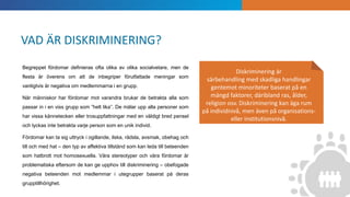 INTRODUKTION
Diskriminering är
särbehandling med skadliga handlingar
gentemot minoriteter baserat på en
mängd faktorer, däribland ras, ålder,
religion osv. Diskriminering kan äga rum
på individnivå, men även på organisations-
eller institutionsnivå.
Begreppet fördomar definieras ofta olika av olika socialvetare, men de
flesta är överens om att de inbegriper förutfattade meningar som
vanligtvis är negativa om medlemmarna i en grupp.
När människor har fördomar mot varandra brukar de betrakta alla som
passar in i en viss grupp som ”helt lika”. De målar upp alla personer som
har vissa kännetecken eller trosuppfattningar med en väldigt bred pensel
och lyckas inte betrakta varje person som en unik individ.
Fördomar kan ta sig uttryck i ogillande, ilska, rädsla, avsmak, obehag och
till och med hat – den typ av affektiva tillstånd som kan leda till beteenden
som hatbrott mot homosexuella. Våra stereotyper och våra fördomar är
problematiska eftersom de kan ge upphov till diskriminering – obefogade
negativa beteenden mot medlemmar i utegrupper baserat på deras
grupptillhörighet.
VAD ÄR DISKRIMINERING?
 