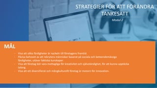 STRATEGIER FÖR ATT FÖRÄNDRA
TANKESÄTT
Modul 2
- Visa att olika färdigheter är nyckeln till företagens framtid.
- Påvisa behovet av att rekrytera människor baserat på sociala och beteendemässiga
färdigheter, utöver faktiska kunskaper.
- Visa att företag bör vara mottagliga för kreativitet och självständighet, för att kunna upptäcka
talang.
- Visa att ett diversifierat och mångkulturellt företag är motorn för innovation.
MÅL
 