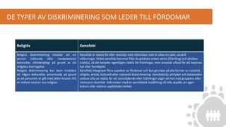 DE TYPER AV DISKRIMINERING SOM LEDER TILL FÖRDOMAR
Religiös Xenofobi
Religiös diskriminering innebär att en
person (sökande eller medarbetare)
behandlas ofördelaktigt på grund av sin
religiösa övertygelse.
Religiös diskriminering kan även innebära
att någon behandlas annorlunda på grund
av att personen är gift med (eller knuten till)
en individ med en viss religion.
Xenofobi är rädsla för eller motvilja mot människor som är olika en själv, särskilt
utlänningar. Ordet xenofobi kommer från de grekiska orden xénos (främling) och phóbos
(rädsla), så det betyder egentligen rädsla för främlingar, men används oftast för att beskriva
hat eller fientlighet.
Xenofobi inbegriper flera aspekter av fördomar och kan grundas på alla former av rasistisk,
religiös, etnisk, kulturell eller nationell diskriminering. Xenofobiska attityder och beteenden
utlöses ofta av rädsla för att utomstående eller främlingar utgör ett hot mot gruppens eller
nationens identitet. Människor med en xenofobisk inställning vill ofta skydda sin egen
kulturs eller nations uppfattade renhet.
 